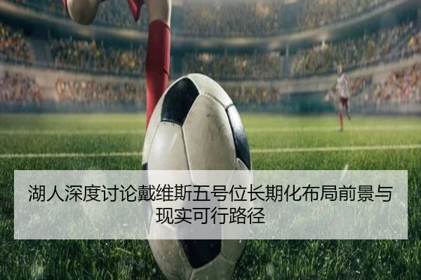湖人深度讨论戴维斯五号位长期化布局前景与现实可行路径