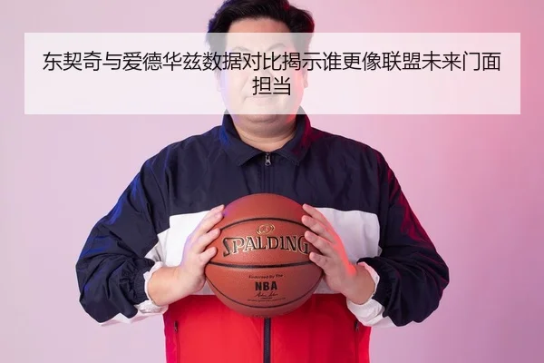 东契奇与爱德华兹数据对比揭示谁更像联盟未来门面担当