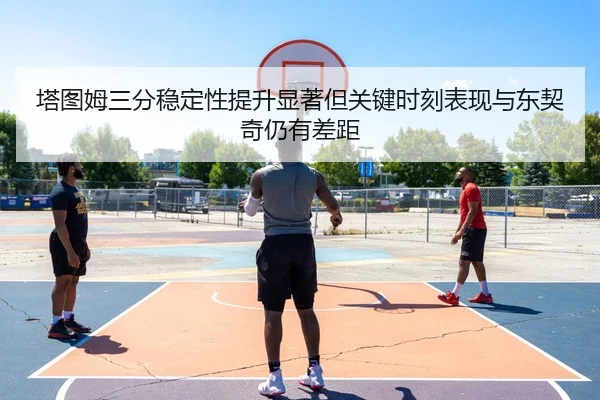 塔图姆三分稳定性提升显著但关键时刻表现与东契奇仍有差距